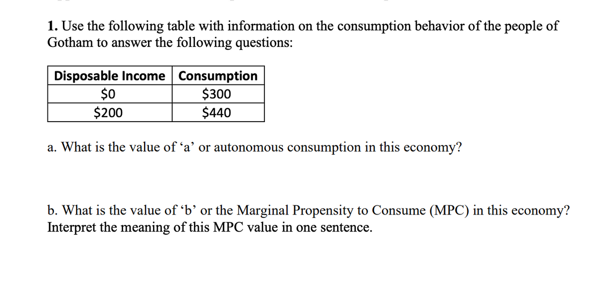 1. Use the following table with information on the consumption behavior of the people of
Gotham to answer the following questions:
Disposable Income Consumption
$300
$440
$0
$200
a. What is the value of 'a' or autonomous consumption in this economy?
b. What is the value of 'b’ or the Marginal Propensity to Consume (MPC) in this economy?
Interpret the meaning of this MPC value in one sentence.
