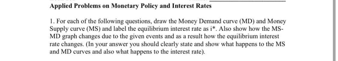 Applied Problems on Monetary Policy and Interest Rates
1. For each of the following questions, draw the Money Demand curve (MD) and Money
Supply curve (MS) and label the equilibrium interest rate as i*. Also show how the MS-
MD graph changes due to the given events and as a result how the equilibrium interest
rate changes. (In your answer you should clearly state and show what happens to the MS
and MD curves and also what happens to the interest rate).
