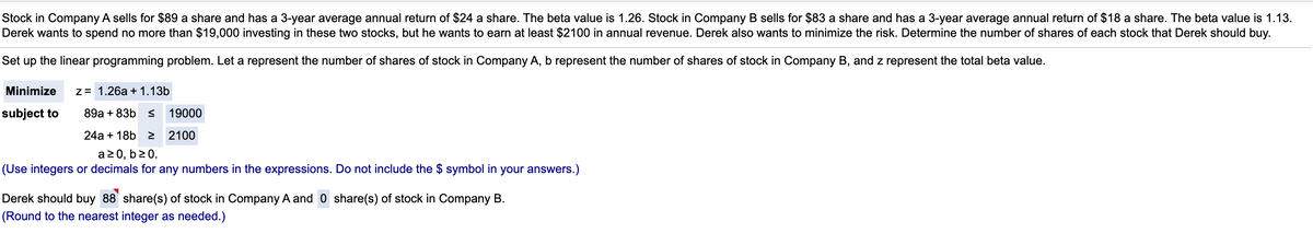 Stock in Company A sells for $89 a share and has a 3-year average annual return of $24 a share. The beta value is 1.26. Stock in Company B sells for $83 a share and has a 3-year average annual return of $18 a share. The beta value is 1.13.
Derek wants to spend no more than $19,000 investing in these two stocks, but he wants to earn at least $2100 in annual revenue. Derek also wants to minimize the risk. Determine the number of shares of each stock that Derek should buy.
Set up the linear programming problem. Let a represent the number of shares of stock in Company A, b represent the number of shares of stock in Company B, and z represent the total beta value.
Minimize
z3 1.26а + 1.13b
subject to
89а + 83b s
19000
24a + 18b >
2100
a 2 0, b20.
(Use integers or decimals for any numbers in the expressions. Do not include the $ symbol in your answers.)
Derek should buy 88 share(s) of stock in Company A and 0 share(s) of stock in Company B.
(Round to the nearest integer as needed.)
