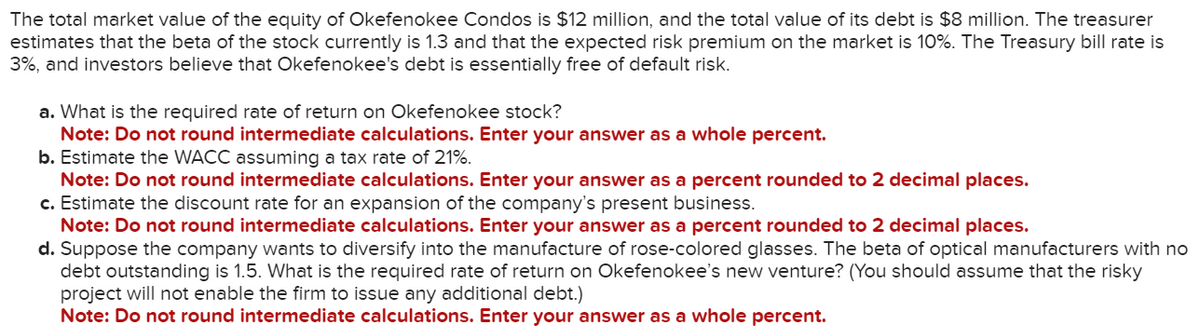 The total market value of the equity of Okefenokee Condos is $12 million, and the total value of its debt is $8 million. The treasurer
estimates that the beta of the stock currently is 1.3 and that the expected risk premium on the market is 10%. The Treasury bill rate is
3%, and investors believe that Okefenokee's debt is essentially free of default risk.
a. What is the required rate of return on Okefenokee stock?
Note: Do not round intermediate calculations. Enter your answer as a whole percent.
b. Estimate the WACC assuming a tax rate of 21%.
Note: Do not round intermediate calculations. Enter your answer as a percent rounded to 2 decimal places.
c. Estimate the discount rate for an expansion of the company's present business.
Note: Do not round intermediate calculations. Enter your answer as a percent rounded to 2 decimal places.
d. Suppose the company wants to diversify into the manufacture of rose-colored glasses. The beta of optical manufacturers with no
debt outstanding is 1.5. What is the required rate of return on Okefenokee's new venture? (You should assume that the risky
project will not enable the firm to issue any additional debt.)
Note: Do not round intermediate calculations. Enter your answer as a whole percent.