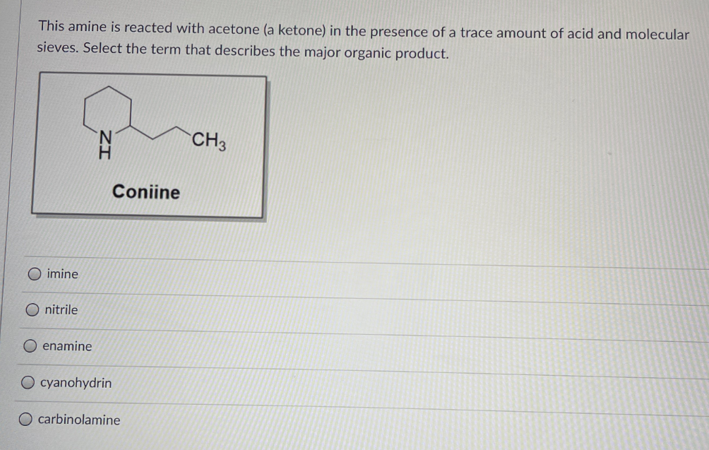 This amine is reacted with acetone (a ketone) in the presence of a trace amount of acid and molecular
sieves. Select the term that describes the major organic product.
N.
CH3
Coniine
imine
O nitrile
O enamine
cyanohydrin
O carbinolamine
