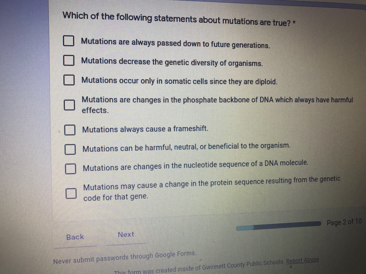 Which of the following statements about mutations are true? *
Mutations are always passed down to future generations.
Mutations decrease the genetic diversity of organisms.
Mutations occur only in somatic cells since they are diploid.
Mutations are changes in the phosphate backbone of DNA which always have harmful
effects.
Mutations always cause a frameshift.
Mutations can be harmful, neutral, or beneficial to the organism.
Mutations are changes in the nucleotide sequence of a DNA molecule.
Mutations may cause a change in the protein sequence resulting from the genetic
code for that gene.
Page 2 of 10
Back
Next
Never submit passwords through Google Forms,
This form was created inside of Gwinnett County Public Schools Report Abuse
