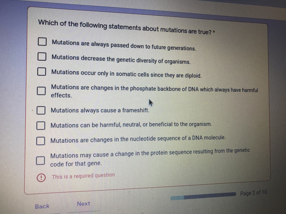 Which of the following statements about mutations are true?*
Mutations are always passed down to future generations.
Mutations decrease the genetic diversity of organisms.
Mutations occur only in somatic cells since they are diploid.
Mutations are changes in the phosphate backbone of DNA which always have harmful
effects.
Mutations always cause a frameshift.
Mutations can be harmful, neutral, or beneficial to the organism.
Mutations are changes in the nucleotide sequence of a DNA molecule.
Mutations may cause a change in the protein sequence resulting from the genetic
code for that gene.
O This is a required question
Page 2 of 10
Next
Back
