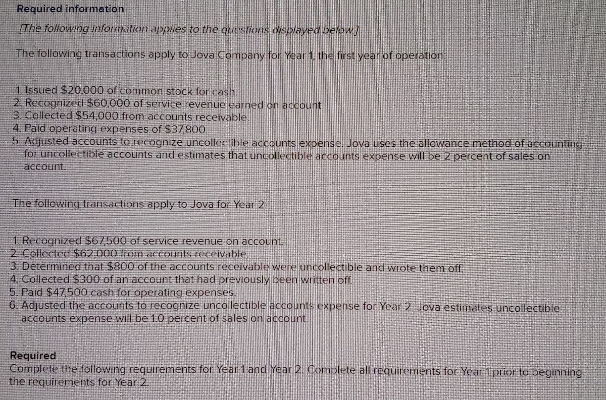 Required information
[The following information applies to the questions displayed below)
The following transactions apply to Jova Company for Year 1, the first year of operation:
1. Issued $20,000 of common stock for cash.
2. Recognized $60,000 of service revenue earned on account.
3. Collected $54,000 from accounts receivable.
4. Paid operating expenses of $37,800.
5. Adjusted accounts to recognize uncollectible accounts expense. Jova uses the allowance method of accounting
for uncollectible accounts and estimates that uncollectible accounts expense will be 2 percent of sales on
account
The following transactions apply to Jova for Year 2
1. Recognized $67,500 of service revenue on account.
2. Collected $62,000 from accounts receivable
3. Determined that $800 of the accounts receivable were uncollectible and wrote them off
4. Collected $300 of an account that had previously been written off.
5. Paid $47,500 cash for operating expenses.
6. Adjusted the accounts to recognize uncollectible accounts expense for Year 2. Jova estimates uncollectible
accounts expense will be 1.0 percent of sales on account.
Required
Complete the following requirements for Year 1 and Year 2. Complete all requirements for Year 1 prior to beginning
the requirements for Year 2.