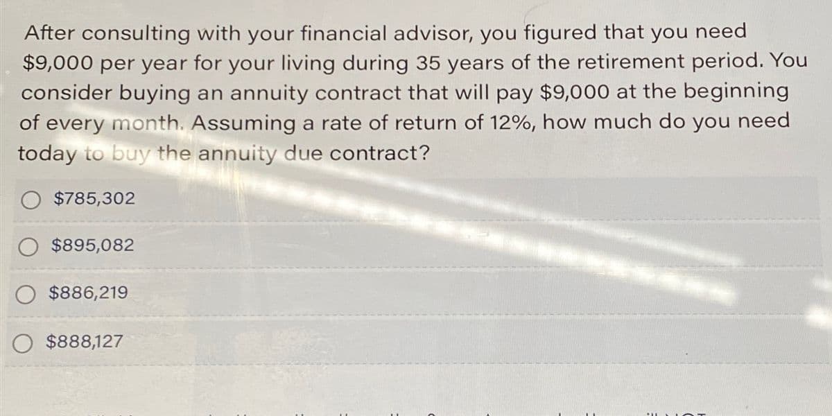 After consulting with your financial advisor, you figured that you need
$9,000 per year for your living during 35 years of the retirement period. You
consider buying an annuity contract that will pay $9,000 at the beginning
of every month. Assuming a rate of return of 12%, how much do you need
today to buy the annuity due contract?
$785,302
$895,082
O $886,219
O $888,127