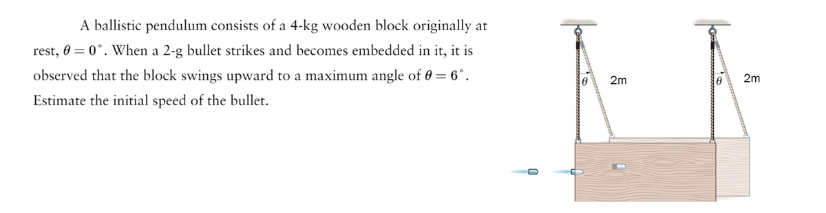 A ballistic pendulum consists of a 4-kg wooden block originally at
rest, 0 = 0°. When a 2-g bullet strikes and becomes embedded in it, it is
observed that the block swings upward to a maximum angle of 0 = 6°.
Estimate the initial speed of the bullet.
0
2m
2m