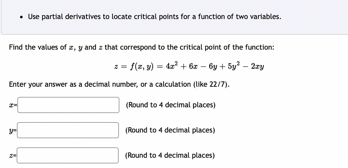 Find the values of x, y and z that correspond to the critical point of the function:
2 = f(x, y) = 4x² + 6x − 6y + 5y² − 2xy
Enter your answer as a decimal number, or a calculation (like 22/7).
x=
y=
• Use partial derivatives to locate critical points for a function of two variables.
Z=
(Round to 4 decimal places)
(Round to 4 decimal places)
(Round to 4 decimal places)