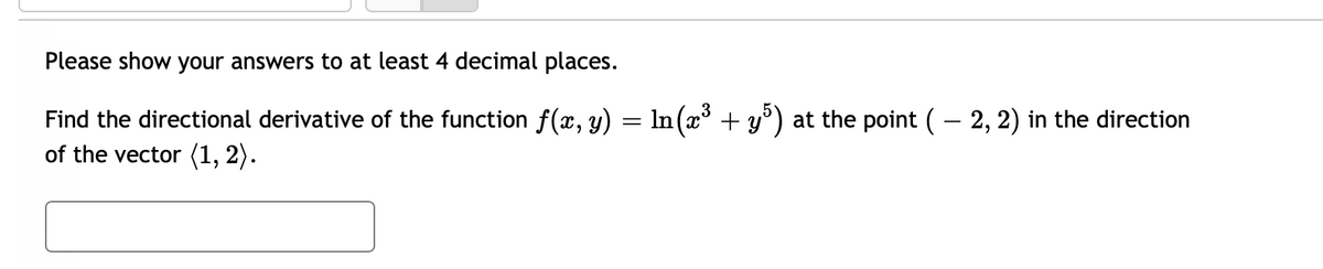Please show your answers to at least 4 decimal places.
Find the directional derivative of the function ƒ(x, y) = ln(x³ + y5) at the point ( — 2, 2) in the direction
of the vector (1, 2).