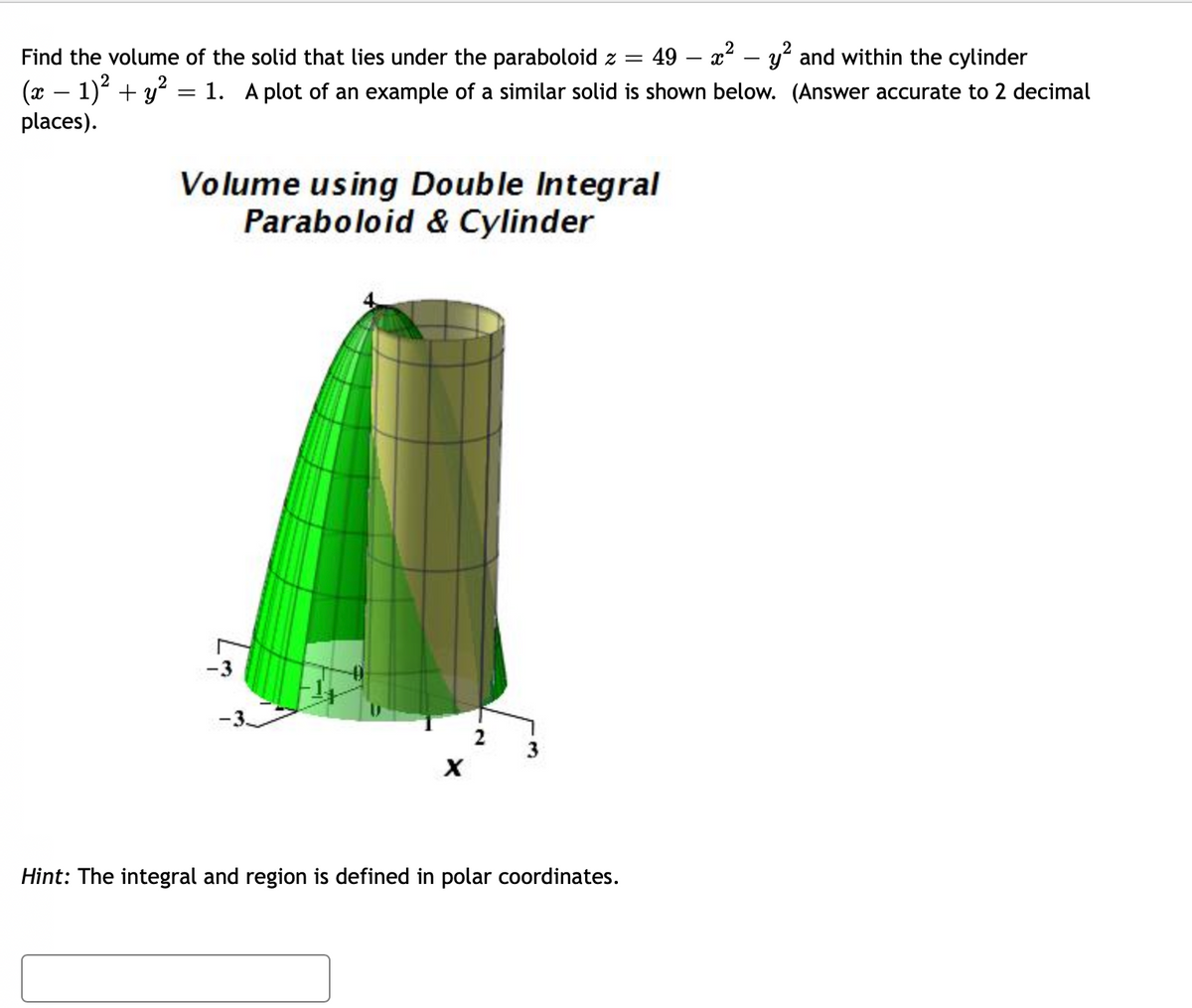 2
Find the volume of the solid that lies under the paraboloid z = 49 - x² - y² and within the cylinder
(x − 1)² + y² = 1. A plot of an example of a similar solid is shown below. (Answer accurate to 2 decimal
places).
Volume using Double Integral
Paraboloid & Cylinder
X
Hint: The integral and region is defined in polar coordinates.