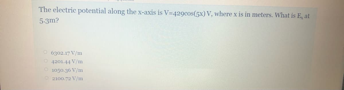 The electric potential along the x-axis is V=429cos(5x) V, where x is in meters. What is E, at
5-3m?
O 6302.17 V/m
O 4201.44 V/m
O 1050.36 V/m
O 2100.72 V/m
