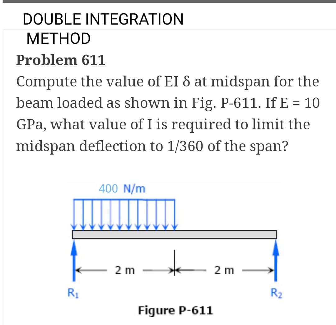 DOUBLE INTEGRATION
METHOD
Problem 611
Compute the value of EI 8 at midspan for the
beam loaded as shown in Fig. P-611. If E = 10
GPa, what value of I is required to limit the
midspan deflection to 1/360 of the span?
R₁
400 N/m
2 m
*
Figure P-611
2 m
R₂