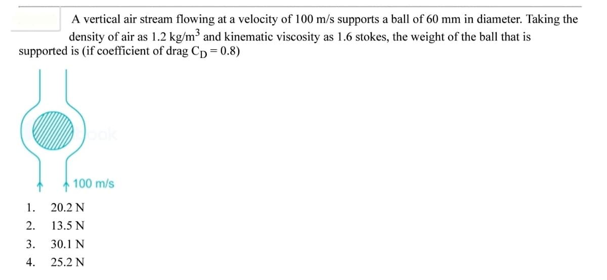 A vertical air stream flowing at a velocity of 100 m/s supports a ball of 60 mm in diameter. Taking the
density of air as 1.2 kg/m³ and kinematic viscosity as 1.6 stokes, the weight of the ball that is
supported is (if coefficient of drag Cp = 0.8)
Jok
100 m/s
1.
20.2 N
2.
13.5 N
3.
30.1 N
4.
25.2 N
