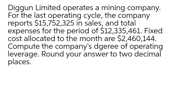 Diggun Limited operates a mining company.
For the last operating cycle, the company
reports $15,752,325 in sales, and total
expenses for the period of $12,335,461. Fixed
cost allocated to the month are $2,460,144.
Compute the company's dgeree of operating
leverage. Round your answer to two decimal
places.
