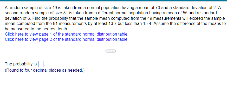 A random sample of size 49 is taken from a normal population having a mean of 70 and a standard deviation of 2. A
second random sample of size 81 is taken from a different normal population having a mean of 55 and a standard
deviation of 6. Find the probability that the sample mean computed from the 49 measurements will exceed the sample
mean computed from the 81 measurements by at least 13.7 but less than 15.4. Assume the difference of the means to
be measured to the nearest tenth.
Click here to view page 1 of the standard normal distribution table.
Click here to view page 2 of the standard normal distribution table.
The probability is
(Round to four decimal places as needed.)