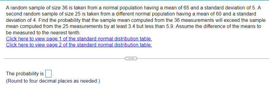A random sample of size 36 is taken from a normal population having a mean of 65 and a standard deviation of 5. A
second random sample of size 25 is taken from a different normal population having a mean of 60 and a standard
deviation of 4. Find the probability that the sample mean computed from the 36 measurements will exceed the sample
mean computed from the 25 measurements by at least 3.4 but less than 5.9. Assume the difference of the means to
be measured to the nearest tenth.
Click here to view page 1 of the standard normal distribution table.
Click here to view page 2 of the standard normal distribution table.
The probability is
(Round to four decimal places as needed.)
