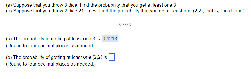 (a) Suppose that you throw 3 dice. Find the probability that you get at least one 3.
(b) Suppose that you throw 2 dice 21 times. Find the probability that you get at least one (2,2), that is, "hard four."
(a) The probability of getting at least one 3 is 0.4213.
(Round to four decimal places as needed.)
(b) The probability of getting at least one (2,2) is
(Round to four decimal places as needed.)