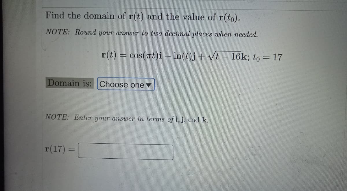 Find the domain of r(t) and the value of r(to).
NOTE: Round your answer to two decimal places when needed.
r(t) = cos(7t)i - In(t)j +Vt – 16k; to = 17
Domain is: Choose onev
NOTE: Enter your answer in terms of i, j, and k.
r(17):
%3D
