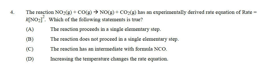 4.
The reaction NO₂(g) + CO(g) → NO(g) + CO₂(g) has an experimentally derived rate equation of Rate =
k[NO₂]. Which of the following statements is true?
The reaction proceeds in a single elementary step.
The reaction does not proceed in a single elementary step.
The reaction has an intermediate with formula NCO.
Increasing the temperature changes the rate equation.
.
(A)
(B)
(C)
(D)