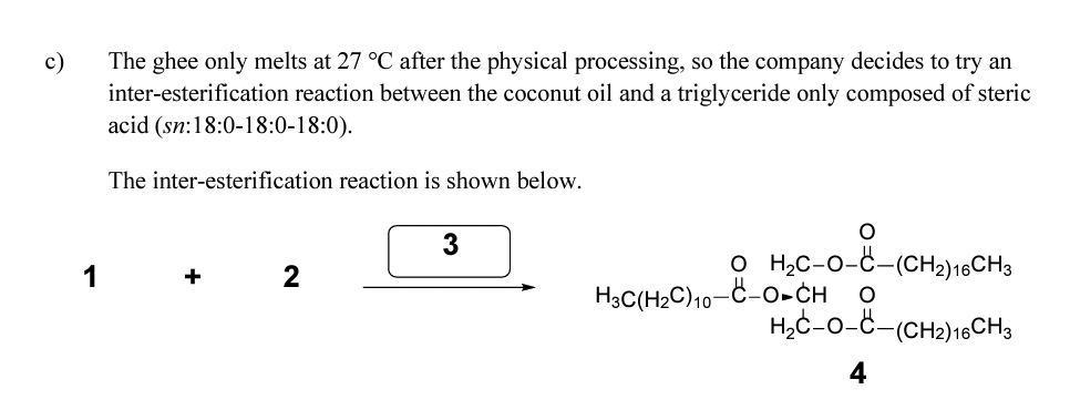 c)
The ghee only melts at 27 °C after the physical processing, so the company decides to try an
inter-esterification reaction between the coconut oil and a triglyceride only composed of steric
acid (sn:18:0-18:0-18:0).
The inter-esterification reaction is shown below.
+
2
3
O
O H₂C-O-C-(CH₂) 16CH3
H3C(H₂C)10-C-O-CH O
H₂C-O-C-(CH2) 16CH 3