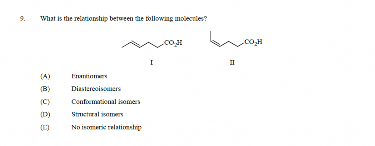 9.
What is the relationship between the following molecules?
(A)
(B)
ê ê ®
Enantiomers
Diastereoisomers
Conformational isomers
Structural isomers
No isomeric relationship
I
CO₂H
II
CO,H
