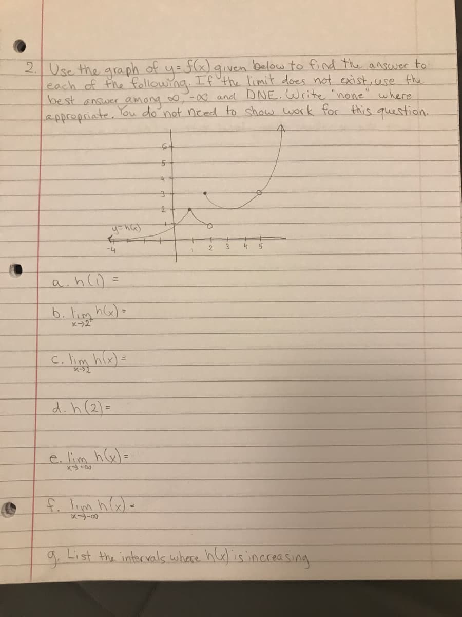 2. Use the graph of y = f(x) given below to find the answer to
each of the following. If the limit does not exist, use the
and DNE. Write "none" where
not need to show work for this question.
best answer
Camong
appropriate.
y=h(x)
女
-4
a. h (1) =
b. lim h(x) =
c. lim h(x)=
d. h (2)=
e. lim h(x)=
f. lim h(x) =
84-8
5
te
3
2
2 3
4
5
g. List the intervals where h(x) is increasing