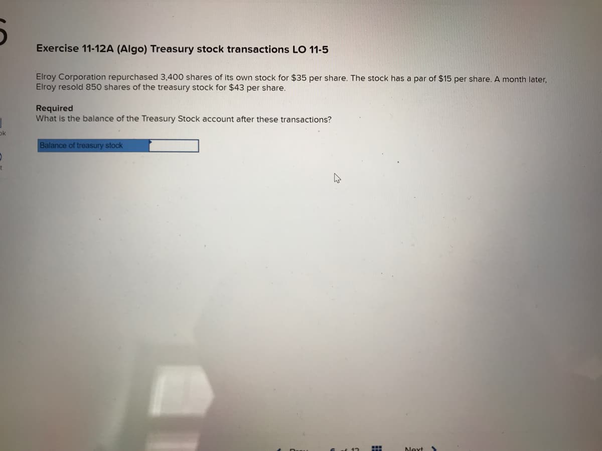 5
ok
t
Exercise 11-12A (Algo) Treasury stock transactions LO 11-5
Elroy Corporation repurchased 3,400 shares of its own stock for $35 per share. The stock has a par of $15 per share. A month later,
Elroy resold 850 shares of the treasury stock for $43 per share.
Required
What is the balance of the Treasury Stock account after these transactions?
Balance of treasury stock
Next