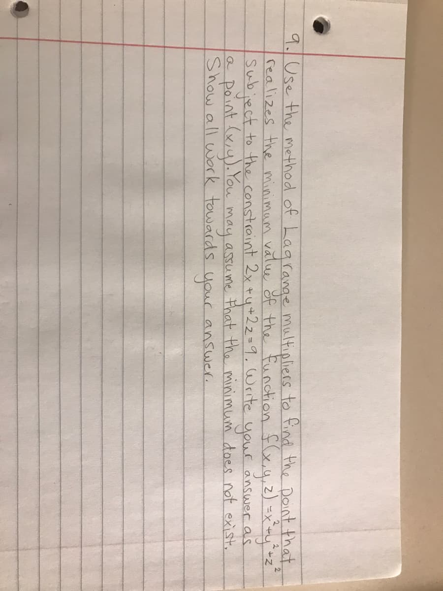 2
9. Use the method of Lagrange multipliers to find the point that,
realizes the minimum value of the function f(x, y, z) = x² + y² + z ²
Subject to the constraint 2x +y +22=9. Write your answer as
assume that the minimum does not exist.
answer.
Point (x, y). You
may
Show all work towards your