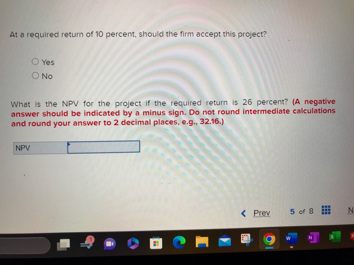 At a required return of 10 percent, should the firm accept this project?
Yes
No
What is the NPV for the project if the required return is 26 percent? (A negative
answer should be indicated by a minus sign. Do not round intermediate calculations
and round your answer to 2 decimal places, e.g., 32.16.)
NPV
--
< Prev
5 of 8
W
N
‒‒‒
‒‒‒
N
*****