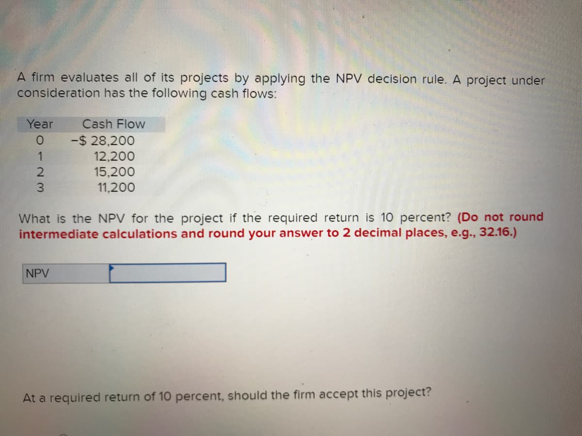 A firm evaluates all of its projects by applying the NPV decision rule. A project under
consideration has the following cash flows:
Year
0123
Cash Flow
NPV
-$28,200
12,200
15,200
11,200
What is the NPV for the project if the required return is 10 percent? (Do not round
intermediate calculations and round your answer to 2 decimal places, e.g., 32.16.)
At a required return of 10 percent, should the firm accept this project?