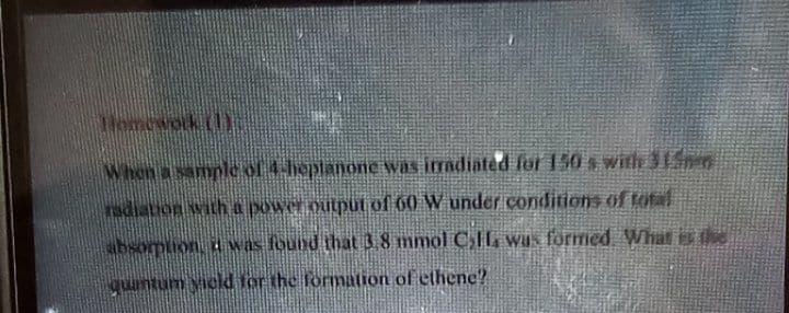 Homewok ()c
When a sample of 4-heptanone was iadiated for 150 s with 315m
radiation with a power output of 60 W under conditions of total
bsomion, t was found that 3.8 mmol C,lL was formed What is the
quantum yicld for the formation of ethene?
