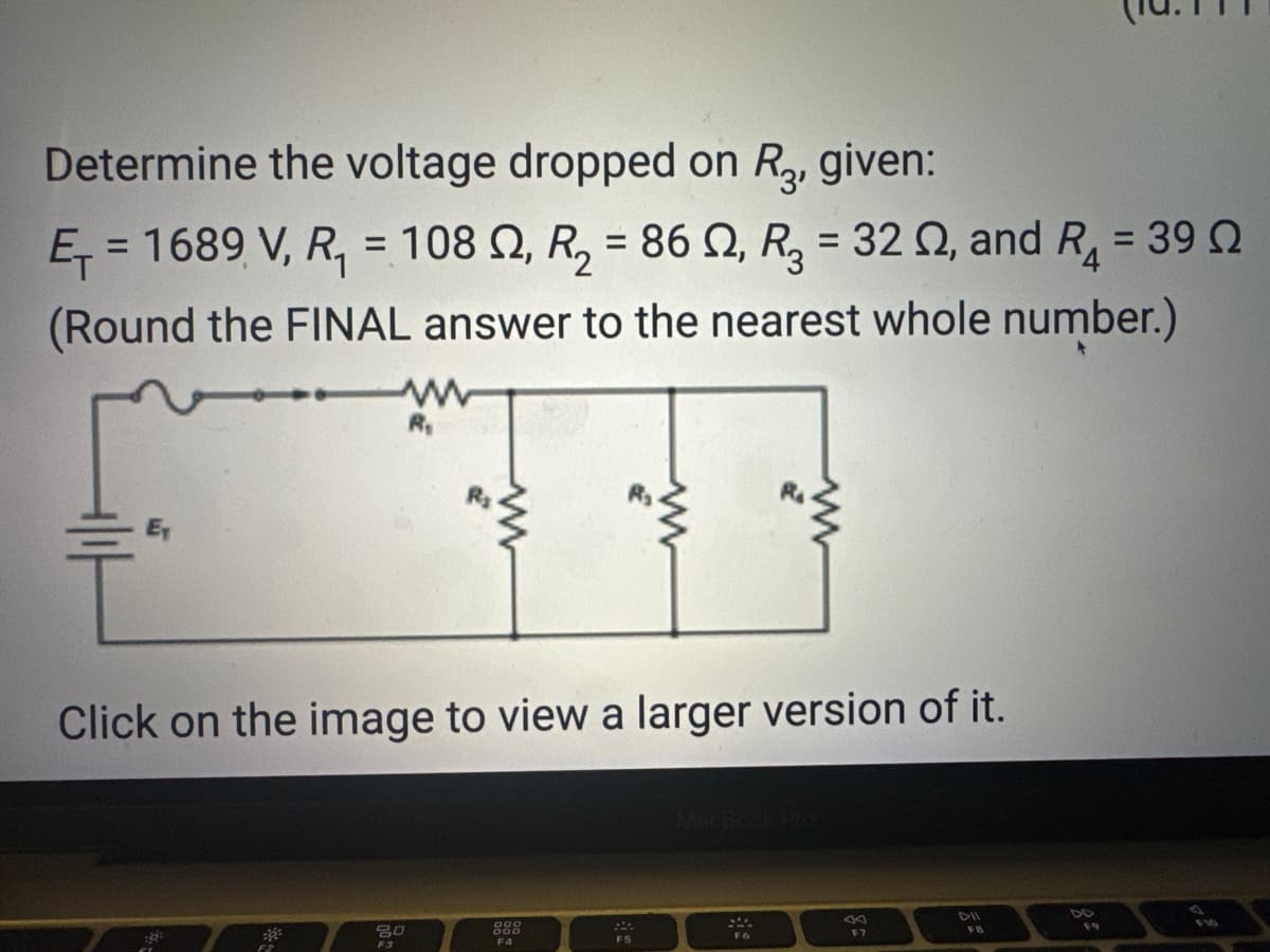 Determine the voltage dropped on R3, given:
Ę₁ = 1689 V, R₁ = 108 2, R₂ = 86 02, R₂ = 32 02, and R₁ = 39 Ω
(Round the FINAL answer to the nearest whole number.)
R₁
80
F3
Click on the image to view a larger version of it.
F4
F5
www
F6
F7
FB
F9