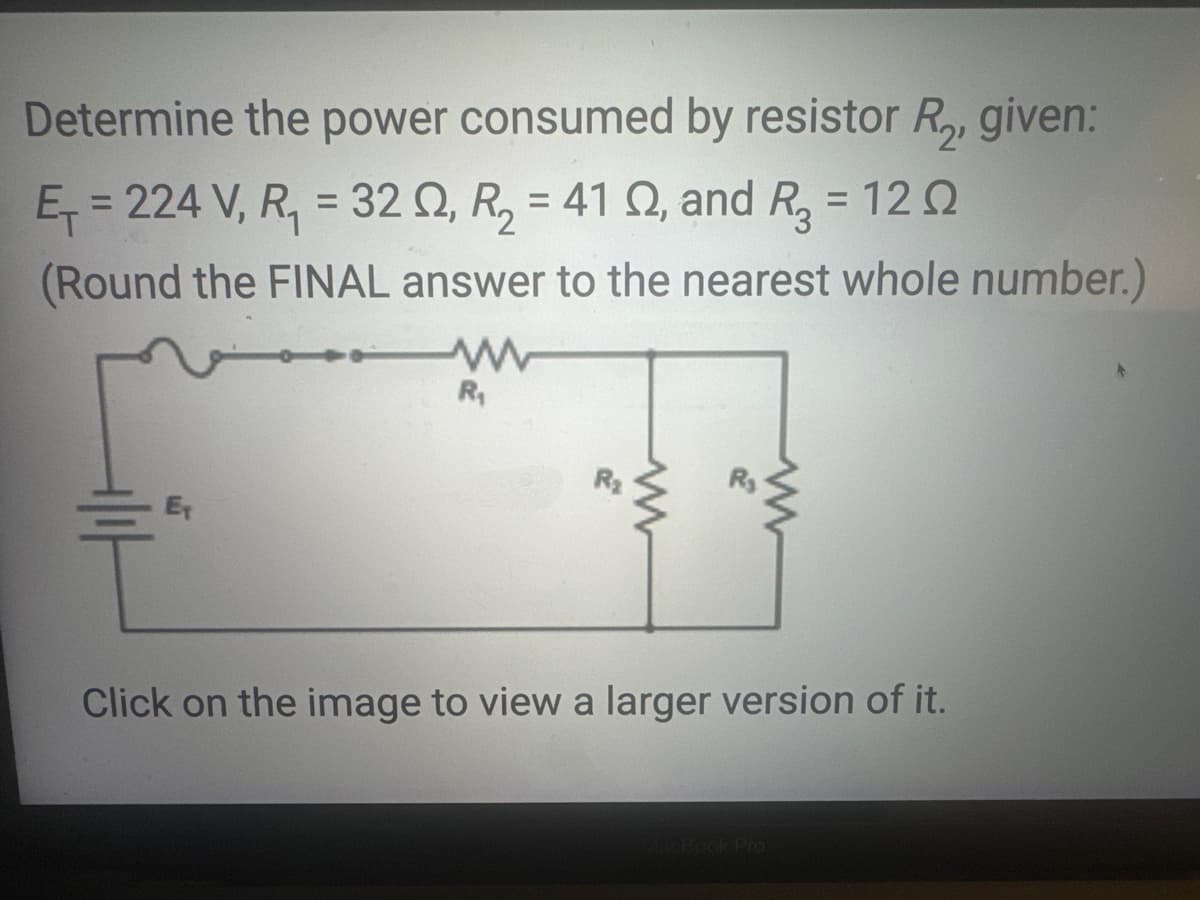 Determine the power consumed by resistor R₂, given:
E₁ = 224 V, R₁ = 32 02, R₂ = 41 2, and R₂ = 120
12Ω
(Round the FINAL answer to the nearest whole number.)
F
www
R₁
R₂
www
Click on the image to view a larger version of it.
MacBook Pro