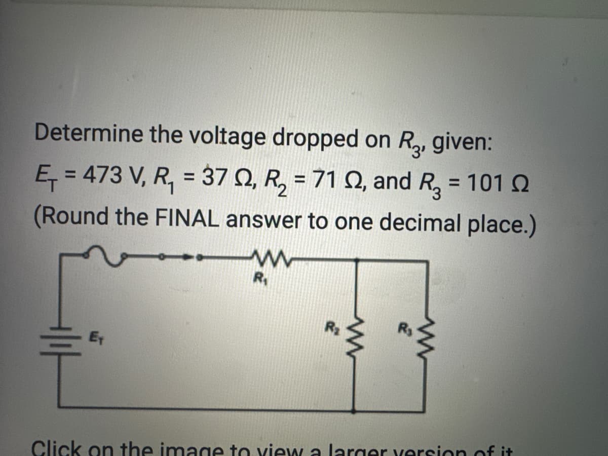 Determine the voltage dropped on R3, given:
E₁=473 V, R₁ = 370, R₂ = 71 02, and R₂ = 101 02
(Round the FINAL answer to one decimal place.)
E
www
R₁
www
wwww
Click on the image to view a larger version of it