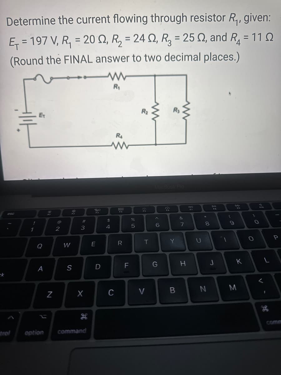 ck
Determine the current flowing through resistor R₁, given:
E=197 V, R₁ = 20, R₂ = 24, R₂ = 25 02, and R₁ = 110
(Round the FINAL answer to two decimal places.)
4
ww
R₁
esc
trol
1
1
ET
Q
A
option
39
N
2
W
306
F2
S
1 #3
X
H
command
20
F3
E
D
695
$
4
R₁
www
C
999
DOD
F4
R
LL
F
%
5
R₂
M
FS
T
V
MacBook Pro
A
6
G
R₂
F6
Y
B
&
7
H
U
* 00
8
N
DII
FB
J
1
(
9
FO
K
M
)
O
O
4
L
لے
1
१९
P