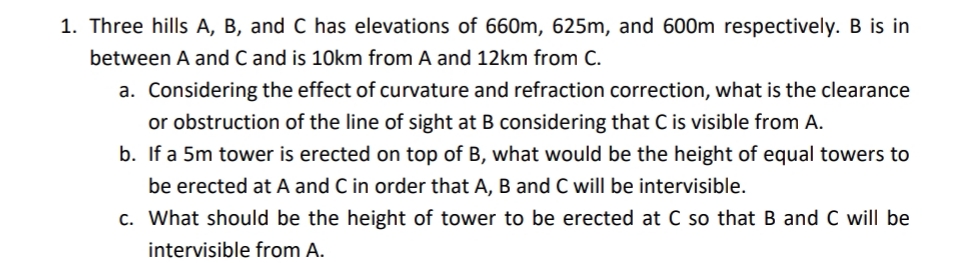 1. Three hills A, B, and C has elevations of 660m, 625m, and 600m respectively. B is in
between A and C and is 10km from A and 12km from C.
a. Considering the effect of curvature and refraction correction, what is the clearance
or obstruction of the line of sight at B considering that C is visible from A.
b. If a 5m tower is erected on top of B, what would be the height of equal towers to
be erected at A and C in order that A, B and C will be intervisible.
c. What should be the height of tower to be erected at C so that B and C will be
intervisible from A.
