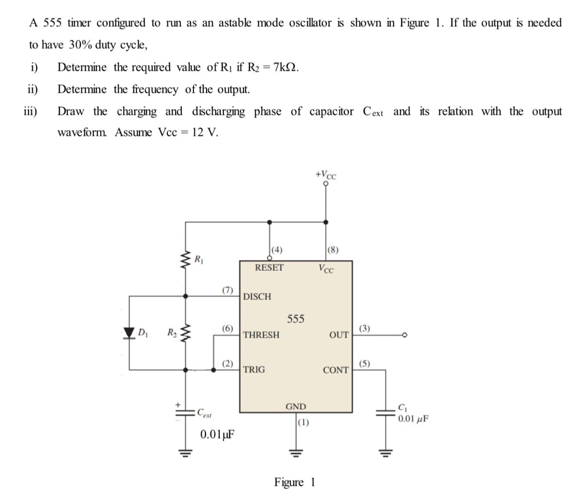 A 555 timer configured to run as an astable mode oscillator is shown in Figure 1. If the output is needed
to have 30% duty cycle,
i)
Determine the required value of Rị if R2 = 7kN.
ii)
Determine the frequency of the output.
iii)
Draw the charging and discharging phase of capacitor Cext and its relation with the output
waveform. ASsume Vcc = 12 V.
+Vcc
(4)
|(8)
R1
RESET
Vcc
(7)
DISCH
555
D1
R2
(6)
THRESH
(3)
OUT
(2)
TRIG
(5)
CONT
GND
:Cext
0.01 µF
(1)
0.01µF
Figure 1

