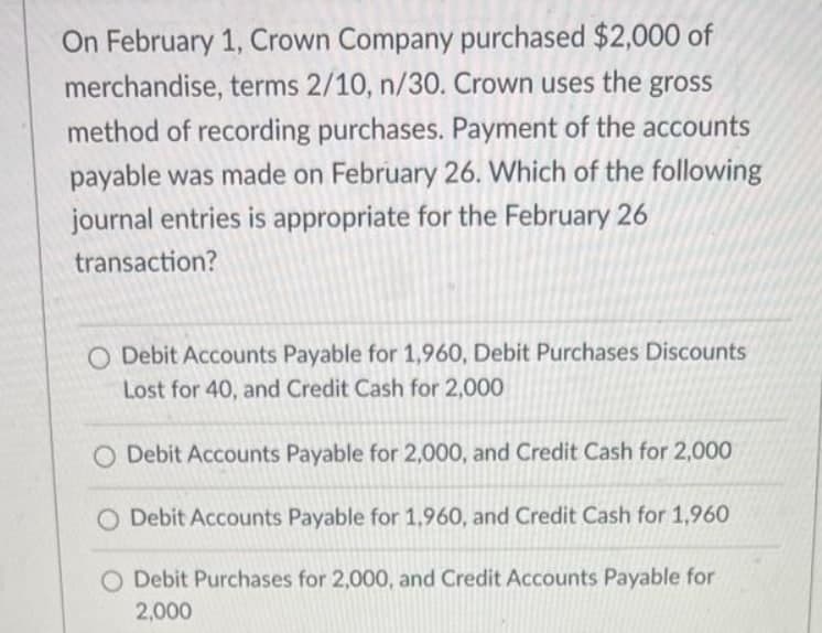 On February 1, Crown Company purchased $2,000 of
merchandise, terms 2/10, n/30. Crown uses the gross
method of recording purchases. Payment of the accounts
payable was made on February 26. Which of the following
journal entries is appropriate for the February 26
transaction?
O Debit Accounts Payable for 1,960, Debit Purchases Discounts
Lost for 40, and Credit Cash for 2,000
Debit Accounts Payable for 2,000, and Credit Cash for 2,000
O Debit Accounts Payable for 1,960, and Credit Cash for 1,960
O Debit Purchases for 2,000, and Credit Accounts Payable for
2,000