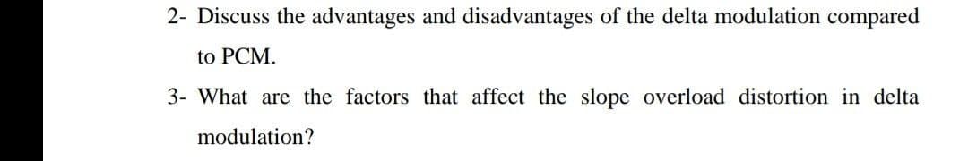 2- Discuss the advantages and disadvantages of the delta modulation compared
to PCM.
3- What are the factors that affect the slope overload distortion in delta
modulation?
