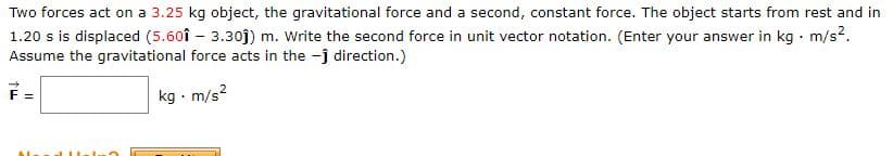 Two forces act on a 3.25 kg object, the gravitational force and a second, constant force. The object starts from rest and in
1.20 s is displaced (5.60î – 3.30j) m. Write the second force in unit vector notation. (Enter your answer in kg · m/s2.
Assume the gravitational force acts in the -j direction.)
kg - m/s?
F =
