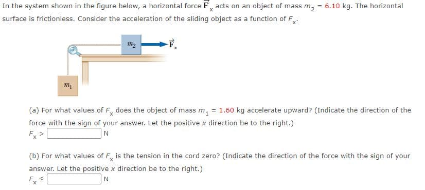 In the system shown in the figure below, a horizontal force F, acts on an object of mass m, = 6.10 kg. The horizontal
surface is frictionless. Consider the acceleration of the sliding object as a function of F.
m2
(a) For what values of F, does the object of mass m, = 1.60 kg accelerate upward? (Indicate the direction of the
force with the sign of your answer. Let the positive x direction be to the right.)
Fx
(b) For what values of F, is the tension in the cord zero? (Indicate the direction of the force with the sign of your
answer. Let the positive x direction be to the right.)
F. S
N
