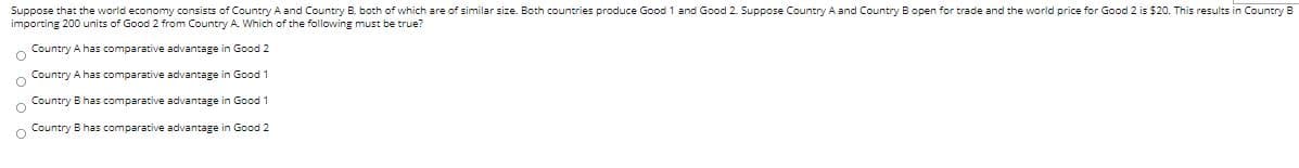 Suppose that the world economy consists of Country A and Country B. both of which are of similar size. Both countries produce Good 1 and Good 2. Suppose Country A and Country B open for trade and the world price for Good 2 is $20. This results in Country B
importing 200 units of Good 2 from Country A. Which of the following must be true?
Country A has comparative advantage in Good 2
Country A has comparative advantage in Good 1
Country B has comparative advantage in Good 1
o Country B has comparative advantage in Good 2

