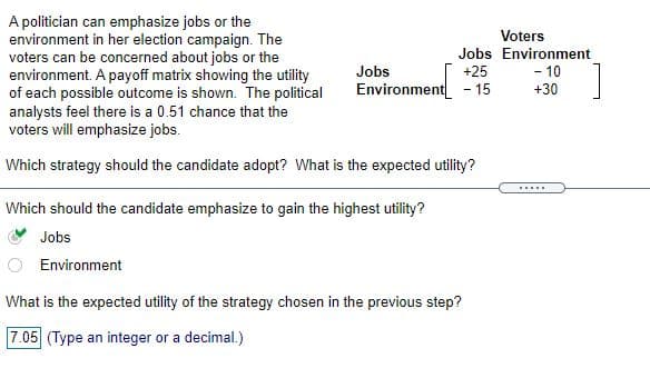 A politician can emphasize jobs or the
environment in her election campaign. The
voters can be concerned about jobs or the
environment. A payoff matrix showing the utility
of each possible outcome is shown. The political
analysts feel there is a 0.51 chance that the
voters will emphasize jobs.
Voters
Jobs Environment
+25
Jobs
- 10
Environment - 15
+30
Which strategy should the candidate adopt? What is the expected utility?
Which should the candidate emphasize to gain the highest utility?
Jobs
Environment
What is the expected utility of the strategy chosen in the previous step?
7.05 (Type an integer or a decimal.)
