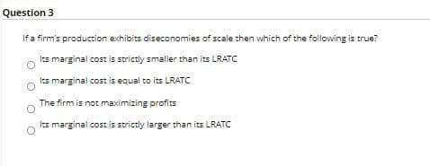 Question 3
If a firm's production exhibits diseconomies of scale then which of the following is true?
Its marginal cost is strictly smaller than its LRATC
Its marginal cost is equal to its LRATC
The firm is not maximizing profits
Its marginal cost is strictly larger than its LRATC
