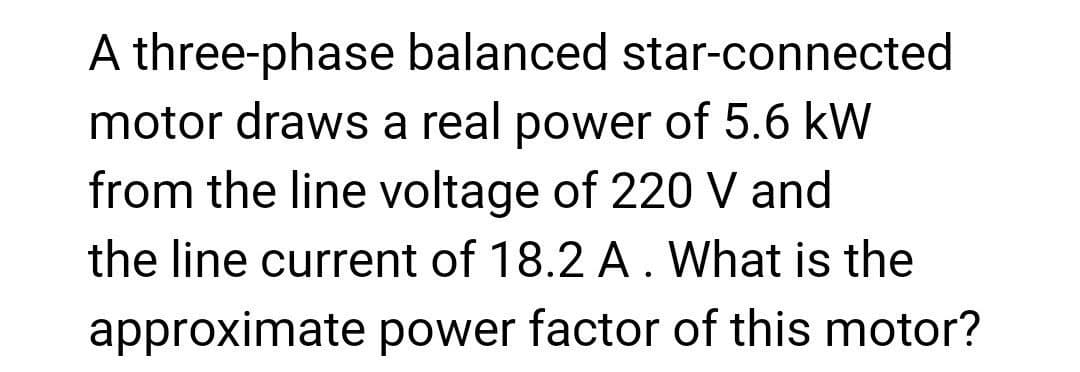 A three-phase balanced star-connected
motor draws a real power of 5.6 kW
from the line voltage of 220 V and
the line current of 18.2 A. What is the
approximate power factor of this motor?