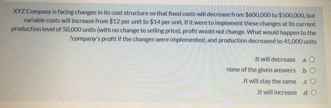 XYZ Company is facing changes in its cost structure so that fixed costs will decrease from $600,000 to $500,000, but
variable costs will increase from $12 per unit to $14 per unit. If it were to implement these changes at its current
production level of 50,000 units (with no change to selling price), profit would not change. What would happen to the
?company's profit if the changes were implemented, and production decreased to 45,000 units
It will decrease
.a O
none of the given answers.b O
.It will stay the same
.c O
It will increase d O

