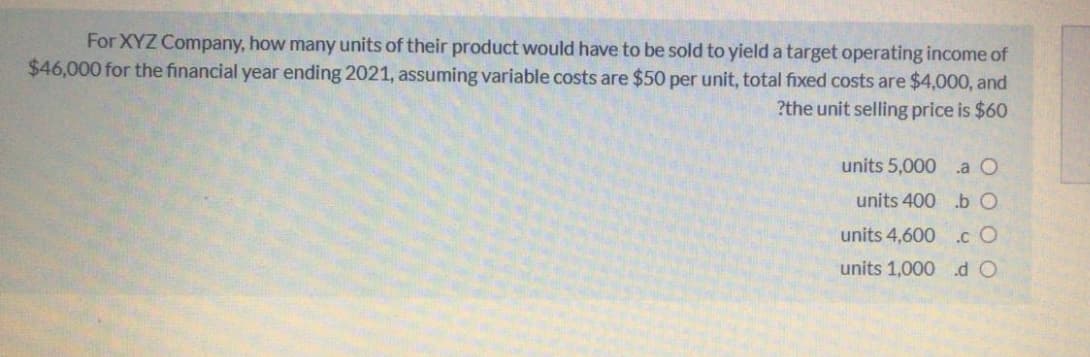For XYZ Company, how many units of their product would have to be sold to yield a target operating income of
$46,000 for the financial year ending 2021, assuming variable costs are $50 per unit, total fixed costs are $4,000, and
?the unit selling price is $60
units 5,000 .a O
units 400 b O
units 4,600 .c O
units 1,000 .d O

