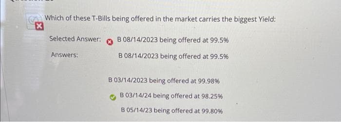 Which of these T-Bills being offered in the market carries the biggest Yield:
X
Selected Answer:
Answers:
B 08/14/2023 being offered at 99.5%
B 08/14/2023 being offered at 99.5%
B 03/14/2023 being offered at 99.98%
B 03/14/24 being offered at 98.25%
B 05/14/23 being offered at 99.80%