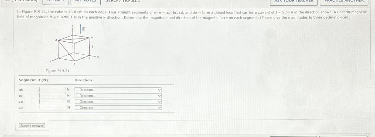 In Figure P19.21, the cube is 43.0 cm on each edge. Four straight segments of wire -- ab, bc, cd, and da -- form a closed loop that carries a current of 7 = 5.30 A in the direction shown. A uniform magnetic
field of magnitude B = 0.0200 T is in the positive y-direction. Determine the magnitude and direction of the magnetic force on each segment. (Please give the magnitudes to three decimal places.)
B
Figure P19.21
Segment F(N)
Direction
ab
N
Direction
bc
N
-Direction-
cd
N
-Direction-
da
N
Direction-
Submit Answer