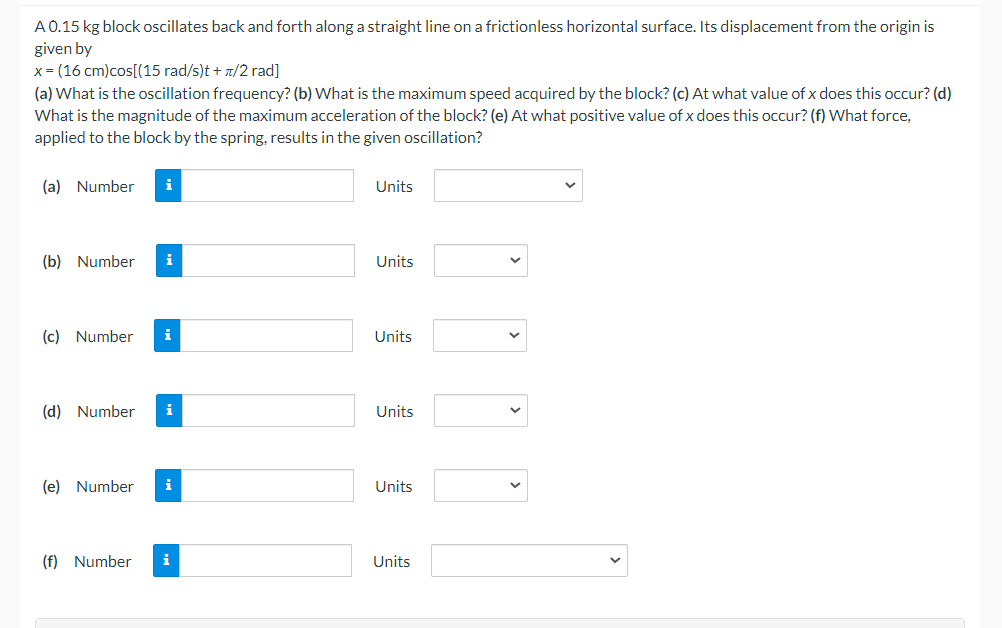 A 0.15 kg block oscillates back and forth along a straight line on a frictionless horizontal surface. Its displacement from the origin is
given by
x=(16 cm)cos[(15 rad/s)t + /2 rad]
(a) What is the oscillation frequency? (b) What is the maximum speed acquired by the block? (c) At what value of x does this occur? (d)
What is the magnitude of the maximum acceleration of the block? (e) At what positive value of x does this occur? (f) What force,
applied to the block by the spring, results in the given oscillation?
(a) Number
Units
(b) Number
i
Units
(c) Number i
Units
(d) Number i
Units
(e) Number i
Units
(f) Number i
Units