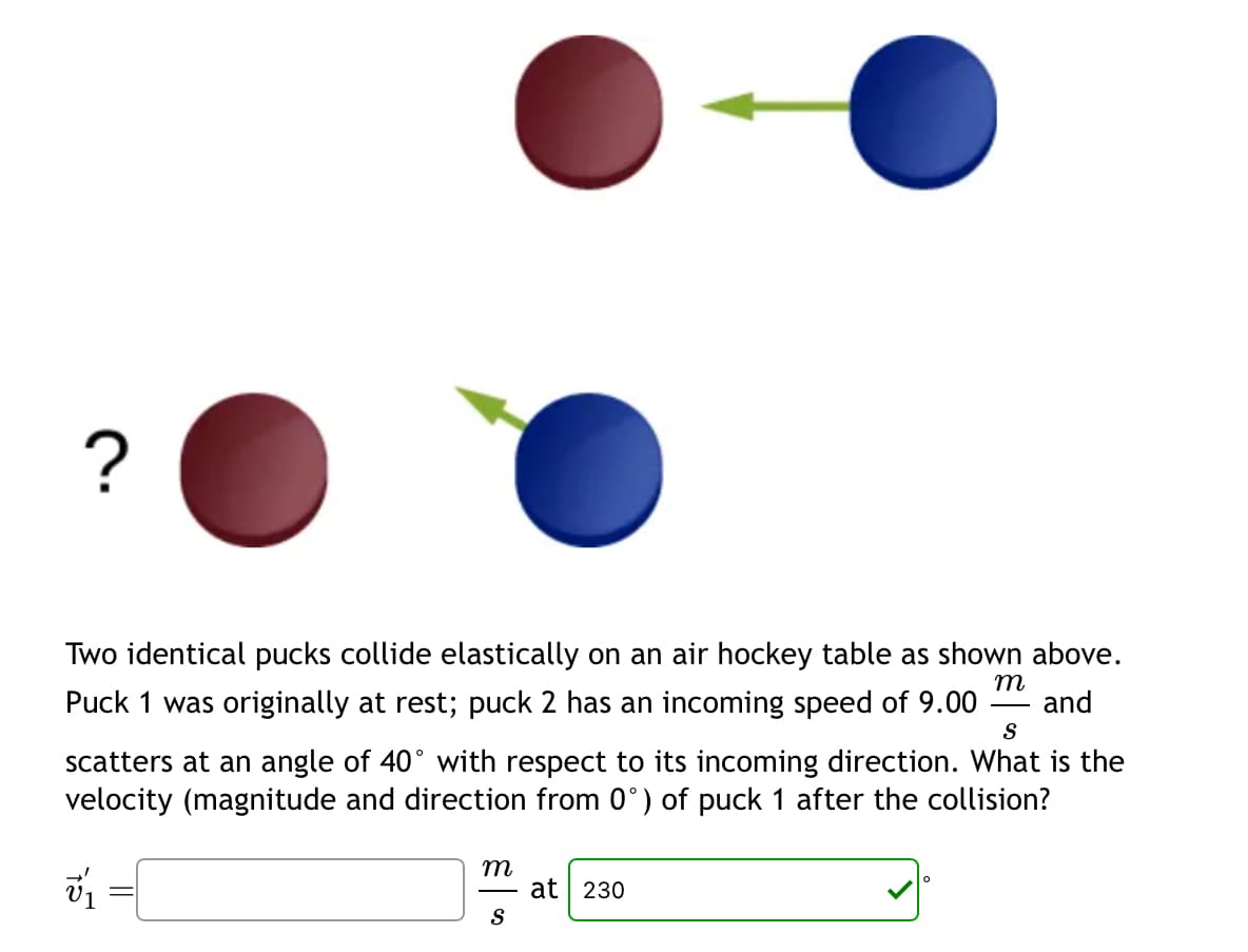 ?
Two identical pucks collide elastically on an air hockey table as shown above.
Puck 1 was originally at rest; puck 2 has an incoming speed of 9.00 and
m
S
scatters at an angle of 40° with respect to its incoming direction. What is the
velocity (magnitude and direction from 0°) of puck 1 after the collision?
15
m
S
at 230
